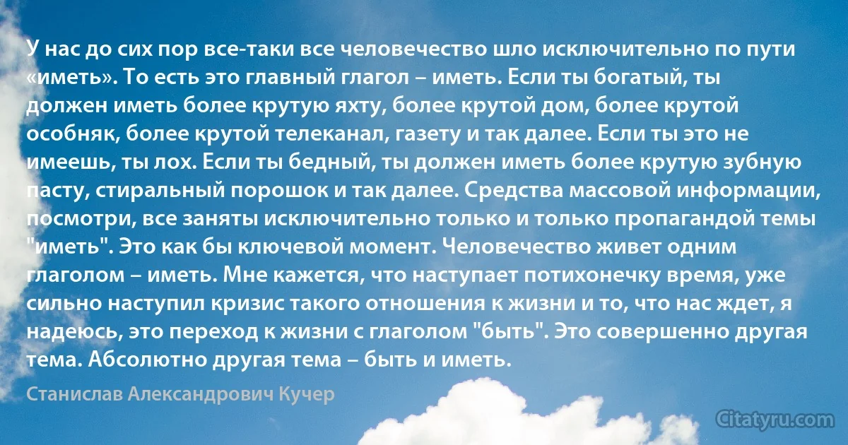 У нас до сих пор все-таки все человечество шло исключительно по пути «иметь». То есть это главный глагол – иметь. Если ты богатый, ты должен иметь более крутую яхту, более крутой дом, более крутой особняк, более крутой телеканал, газету и так далее. Если ты это не имеешь, ты лох. Если ты бедный, ты должен иметь более крутую зубную пасту, стиральный порошок и так далее. Средства массовой информации, посмотри, все заняты исключительно только и только пропагандой темы "иметь". Это как бы ключевой момент. Человечество живет одним глаголом – иметь. Мне кажется, что наступает потихонечку время, уже сильно наступил кризис такого отношения к жизни и то, что нас ждет, я надеюсь, это переход к жизни с глаголом "быть". Это совершенно другая тема. Абсолютно другая тема – быть и иметь. (Станислав Александрович Кучер)