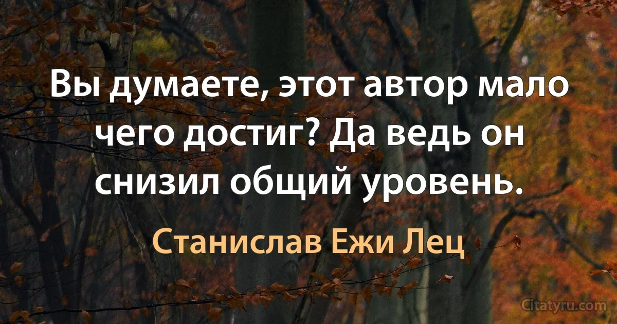 Вы думаете, этот автор мало чего достиг? Да ведь он снизил общий уровень. (Станислав Ежи Лец)