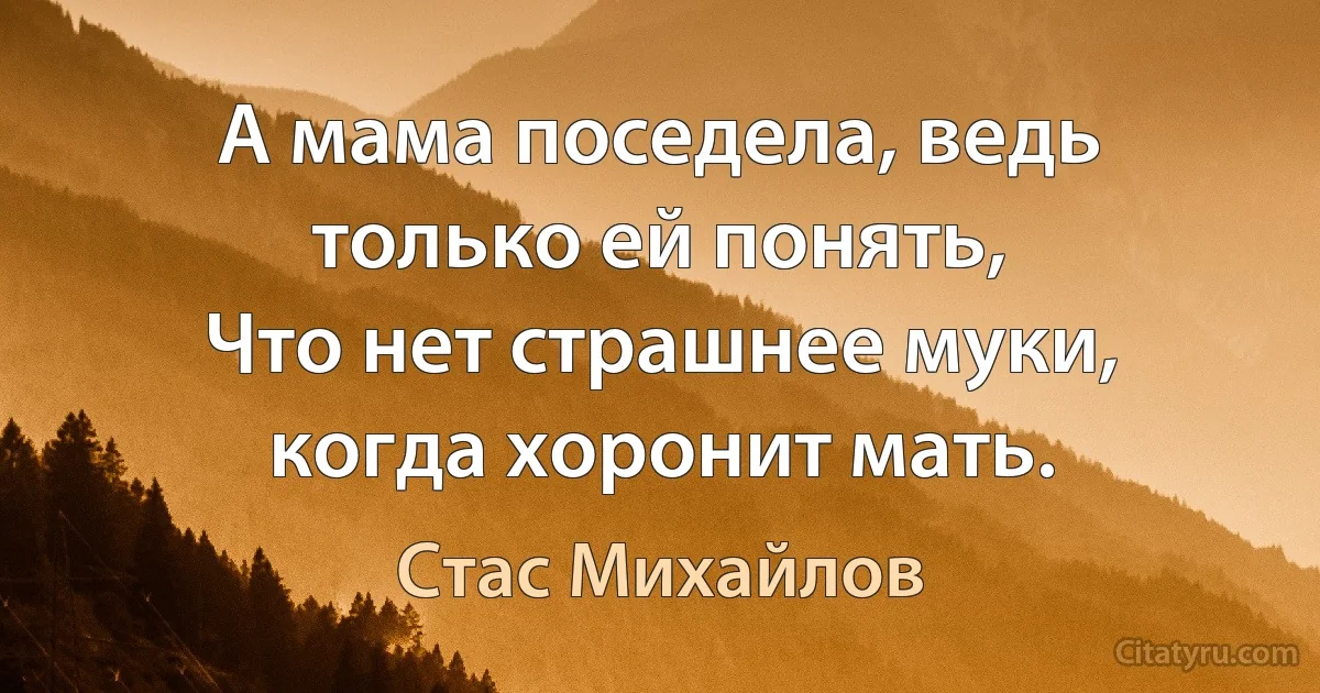 А мама поседела, ведь только ей понять,
Что нет страшнее муки, когда хоронит мать. (Стас Михайлов)