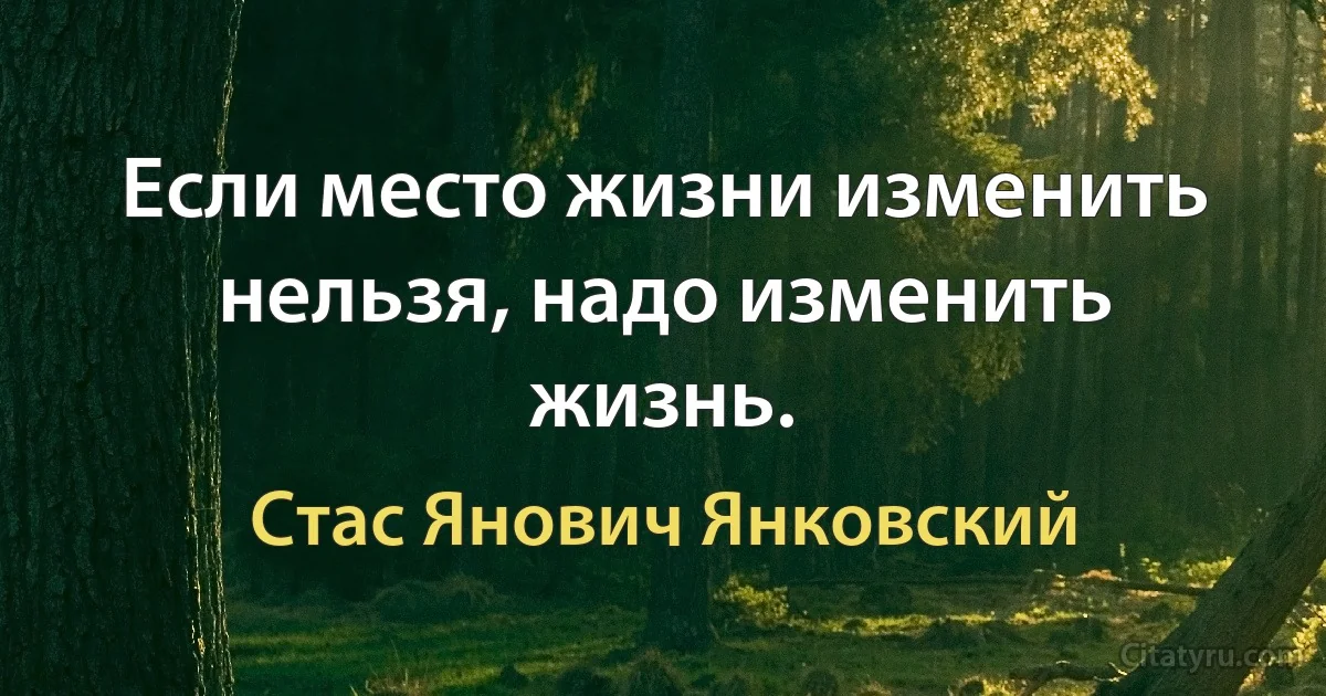 Если место жизни изменить нельзя, надо изменить жизнь. (Стас Янович Янковский)