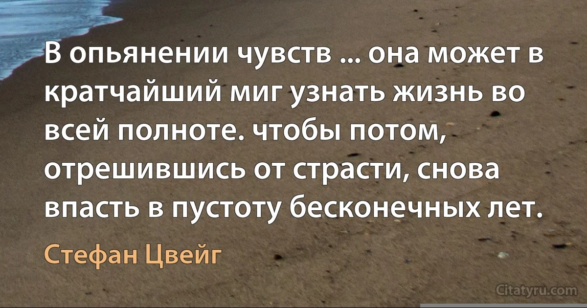 В опьянении чувств ... она может в кратчайший миг узнать жизнь во всей полноте. чтобы потом, отрешившись от страсти, снова впасть в пустоту бесконечных лет. (Стефан Цвейг)