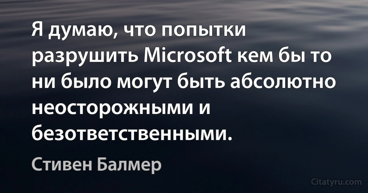 Я думаю, что попытки разрушить Microsoft кем бы то ни было могут быть абсолютно неосторожными и безответственными. (Стивен Балмер)