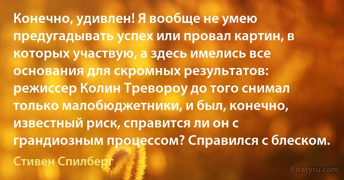 Конечно, удивлен! Я вообще не умею предугадывать успех или провал картин, в которых участвую, а здесь имелись все основания для скромных результатов: режиссер Колин Тревороу до того снимал только малобюджетники, и был, конечно, известный риск, справится ли он с грандиозным процессом? Справился с блеском. (Стивен Спилберг)