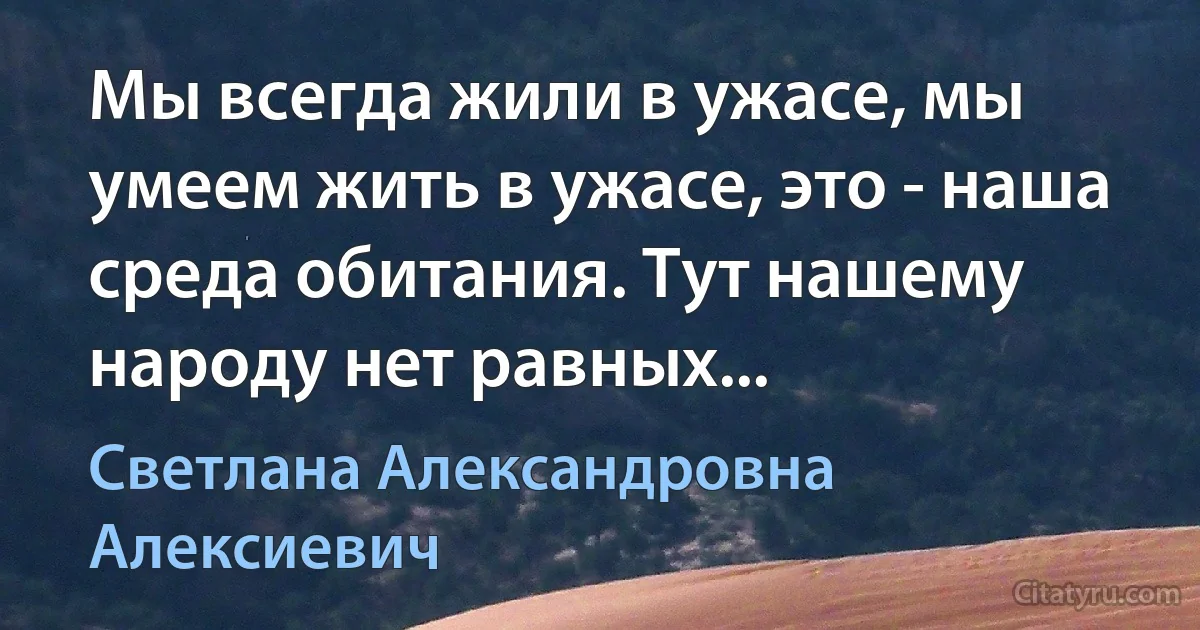 Мы всегда жили в ужасе, мы умеем жить в ужасе, это - наша среда обитания. Тут нашему народу нет равных... (Светлана Александровна Алексиевич)