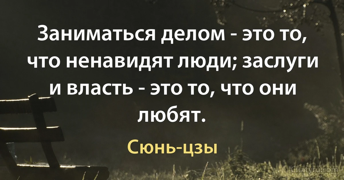 Заниматься делом - это то, что ненавидят люди; заслуги и власть - это то, что они любят. (Сюнь-цзы)