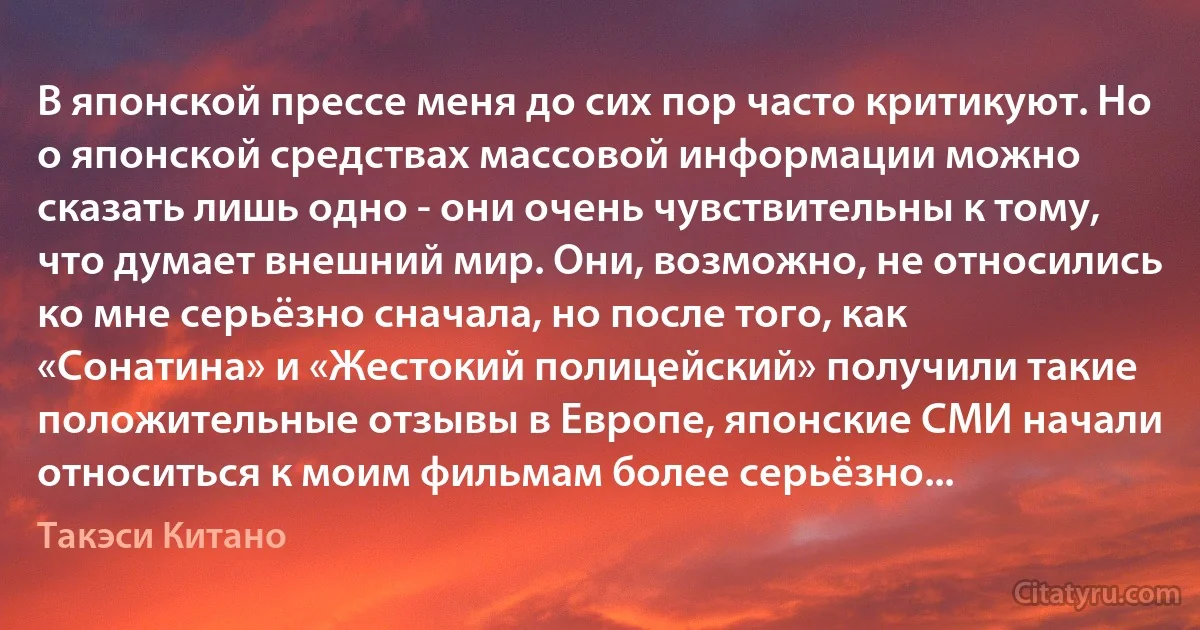 В японской прессе меня до сих пор часто критикуют. Но о японской средствах массовой информации можно сказать лишь одно - они очень чувствительны к тому, что думает внешний мир. Они, возможно, не относились ко мне серьёзно сначала, но после того, как «Сонатина» и «Жестокий полицейский» получили такие положительные отзывы в Европе, японские СМИ начали относиться к моим фильмам более серьёзно... (Такэси Китано)