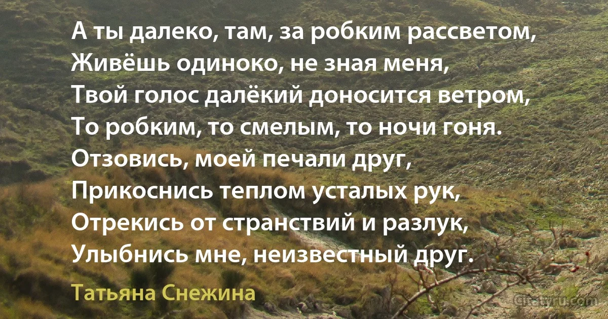 А ты далеко, там, за робким рассветом,
Живёшь одиноко, не зная меня,
Твой голос далёкий доносится ветром,
То робким, то смелым, то ночи гоня.
Отзовись, моей печали друг,
Прикоснись теплом усталых рук,
Отрекись от странствий и разлук,
Улыбнись мне, неизвестный друг. (Татьяна Снежина)