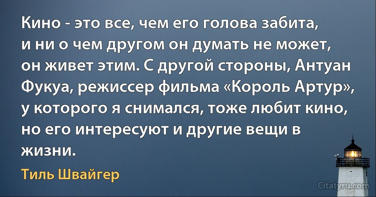 Кино - это все, чем его голова забита, и ни о чем другом он думать не может, он живет этим. С другой стороны, Антуан Фукуа, режиссер фильма «Король Артур», у которого я снимался, тоже любит кино, но его интересуют и другие вещи в жизни. (Тиль Швайгер)