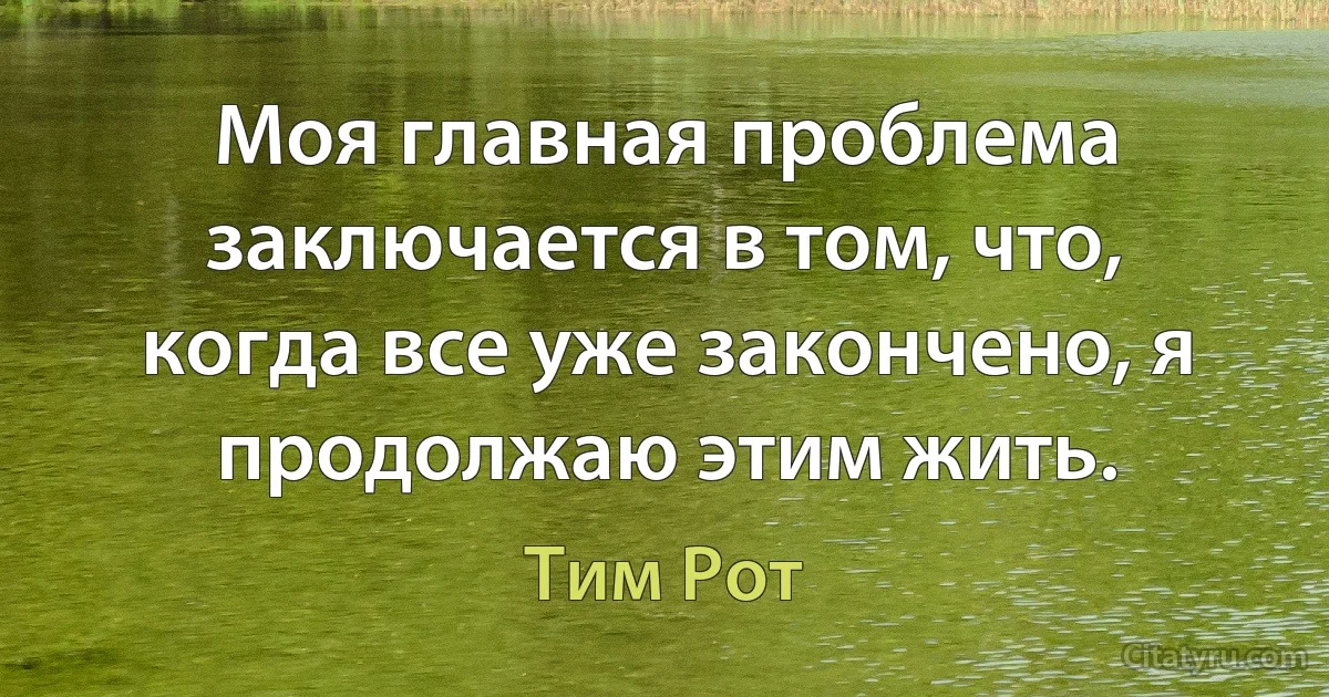 Моя главная проблема заключается в том, что, когда все уже закончено, я продолжаю этим жить. (Тим Рот)