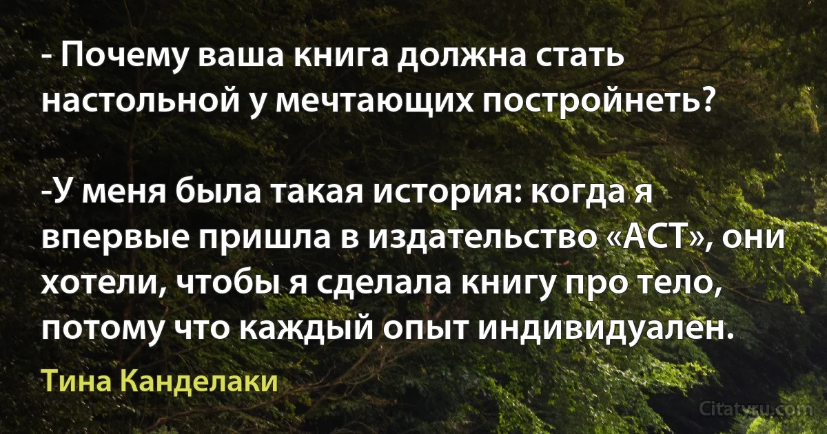 - Почему ваша книга должна стать настольной у мечтающих постройнеть?

-У меня была такая история: когда я впервые пришла в издательство «АСТ», они хотели, чтобы я сделала книгу про тело, потому что каждый опыт индивидуален. (Тина Канделаки)