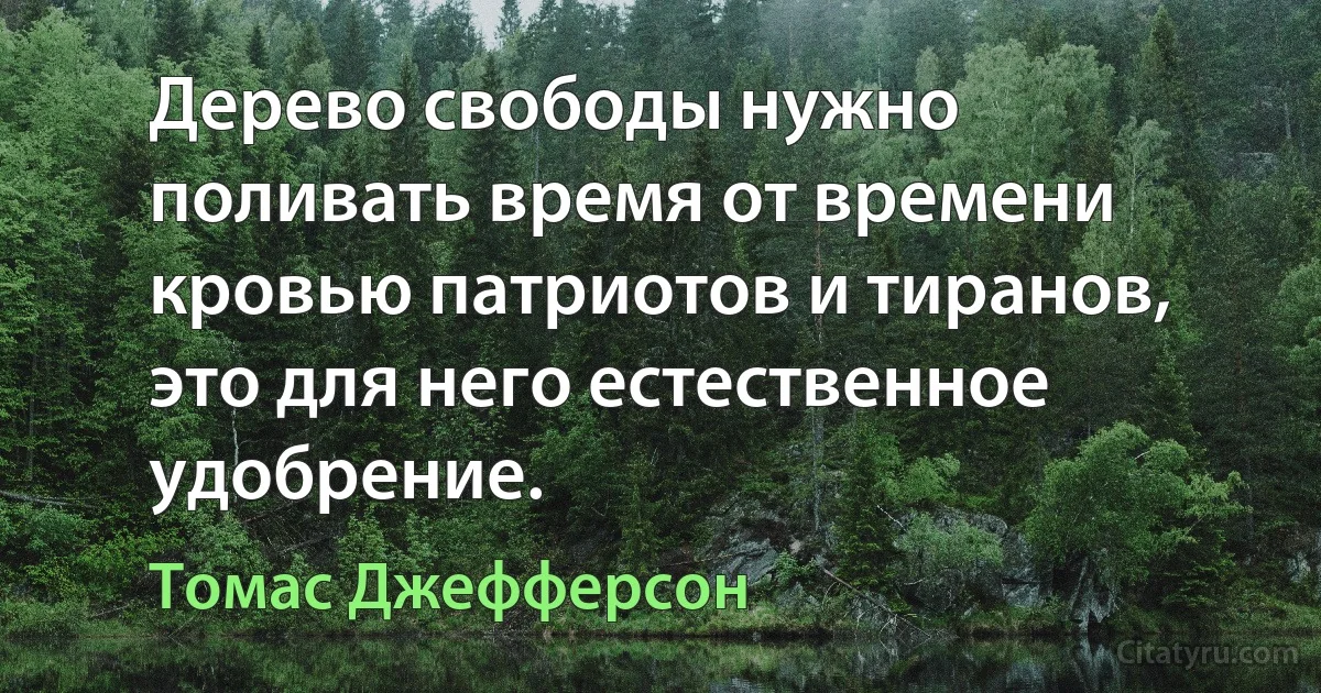 Дерево свободы нужно поливать время от времени кровью патриотов и тиранов, это для него естественное удобрение. (Томас Джефферсон)