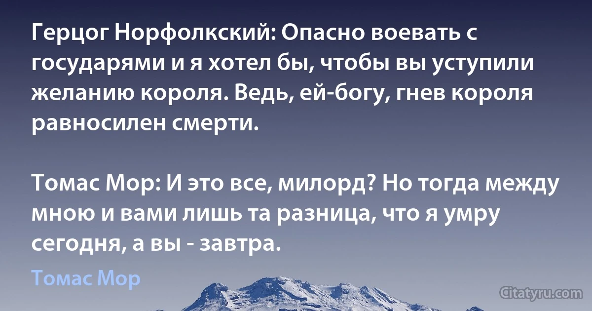 Герцог Норфолкский: Опасно воевать с государями и я хотел бы, чтобы вы уступили желанию короля. Ведь, ей-богу, гнев короля равносилен смерти.

Томас Мор: И это все, милорд? Но тогда между мною и вами лишь та разница, что я умру сегодня, а вы - завтра. (Томас Мор)