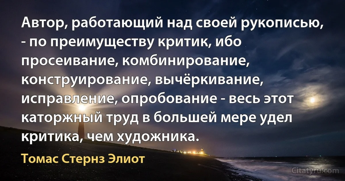 Автор, работающий над своей рукописью, - по преимуществу критик, ибо просеивание, комбинирование, конструирование, вычёркивание, исправление, опробование - весь этот каторжный труд в большей мере удел критика, чем художника. (Томас Стернз Элиот)