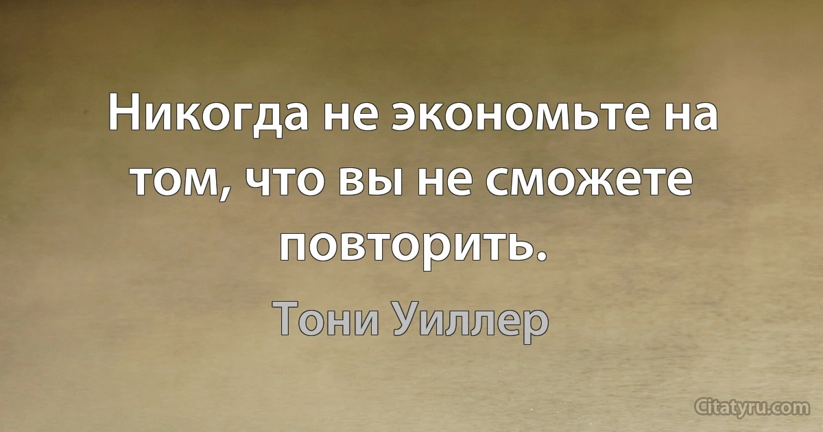 Никогда не экономьте на том, что вы не сможете повторить. (Тони Уиллер)