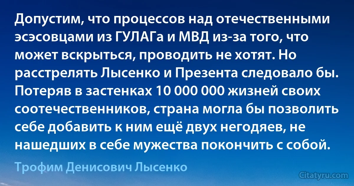 Допустим, что процессов над отечественными эсэсовцами из ГУЛАГа и МВД из-за того, что может вскрыться, проводить не хотят. Но расстрелять Лысенко и Презента следовало бы. Потеряв в застенках 10 000 000 жизней своих соотечественников, страна могла бы позволить себе добавить к ним ещё двух негодяев, не нашедших в себе мужества покончить с собой. (Трофим Денисович Лысенко)