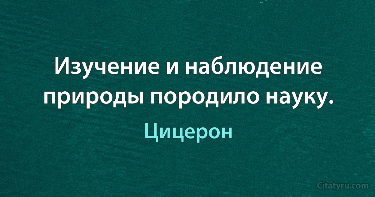 Изучение и наблюдение природы породило науку. (Цицерон)