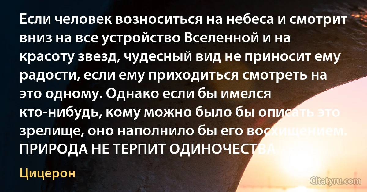 Если человек возноситься на небеса и смотрит вниз на все устройство Вселенной и на красоту звезд, чудесный вид не приносит ему радости, если ему приходиться смотреть на это одному. Однако если бы имелся кто-нибудь, кому можно было бы описать это зрелище, оно наполнило бы его восхищением. ПРИРОДА НЕ ТЕРПИТ ОДИНОЧЕСТВА. (Цицерон)