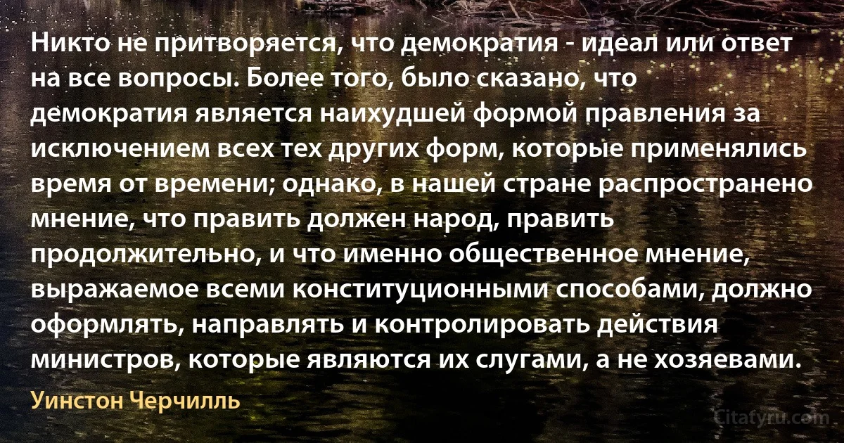 Никто не притворяется, что демократия - идеал или ответ на все вопросы. Более того, было сказано, что демократия является наихудшей формой правления за исключением всех тех других форм, которые применялись время от времени; однако, в нашей стране распространено мнение, что править должен народ, править продолжительно, и что именно общественное мнение, выражаемое всеми конституционными способами, должно оформлять, направлять и контролировать действия министров, которые являются их слугами, а не хозяевами. (Уинстон Черчилль)