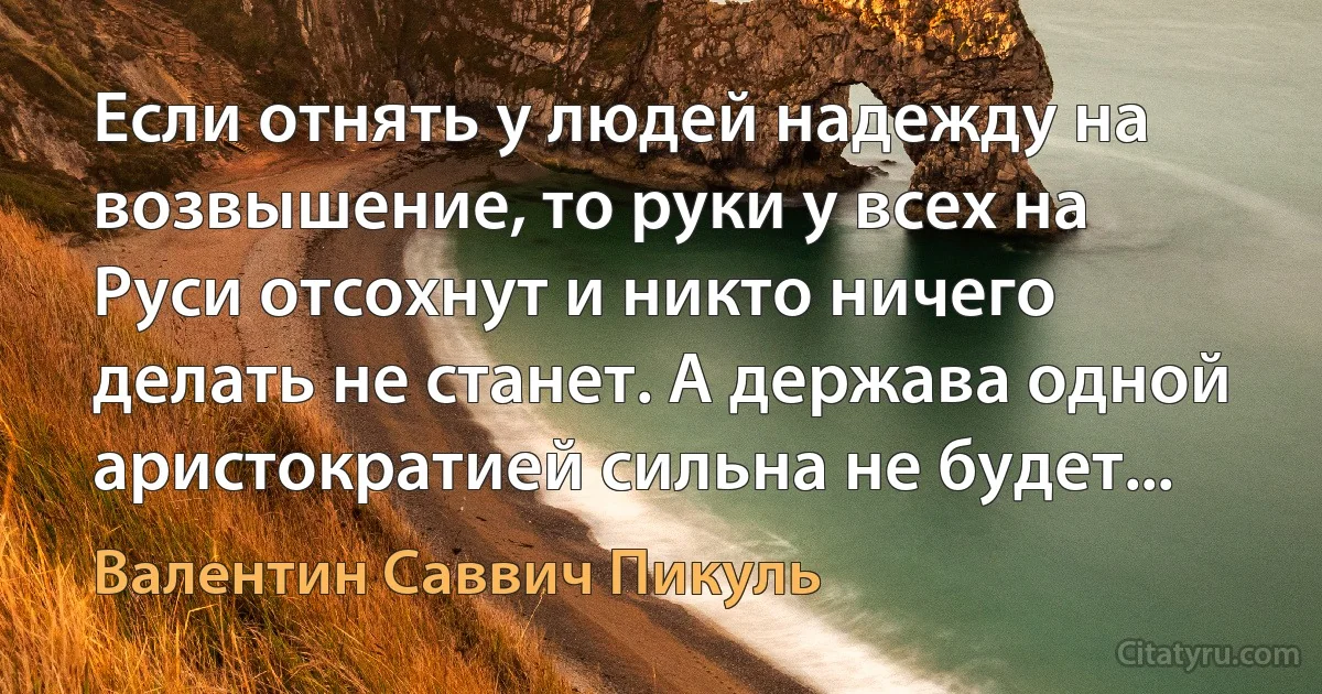 Если отнять у людей надежду на возвышение, то руки у всех на Руси отсохнут и никто ничего делать не станет. А держава одной аристократией сильна не будет... (Валентин Саввич Пикуль)