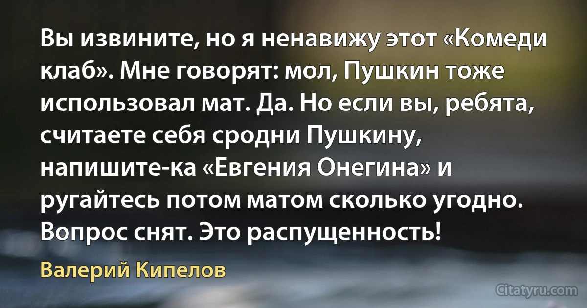 Вы извините, но я ненавижу этот «Комеди клаб». Мне говорят: мол, Пушкин тоже использовал мат. Да. Но если вы, ребята, считаете себя сродни Пушкину, напишите-ка «Евгения Онегина» и ругайтесь потом матом сколько угодно. Вопрос снят. Это распущенность! (Валерий Кипелов)