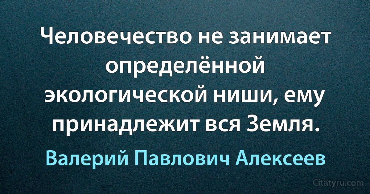 Человечество не занимает определённой экологической ниши, ему принадлежит вся Земля. (Валерий Павлович Алексеев)