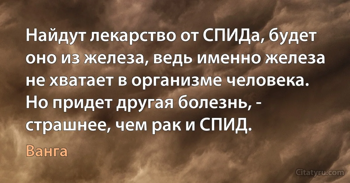 Найдут лекарство от СПИДа, будет оно из железа, ведь именно железа не хватает в организме человека. Но придет другая болезнь, - страшнее, чем рак и СПИД. (Ванга)