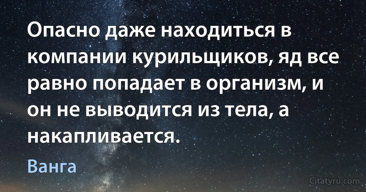 Опасно даже находиться в компании курильщиков, яд все равно попадает в организм, и он не выводится из тела, а накапливается. (Ванга)