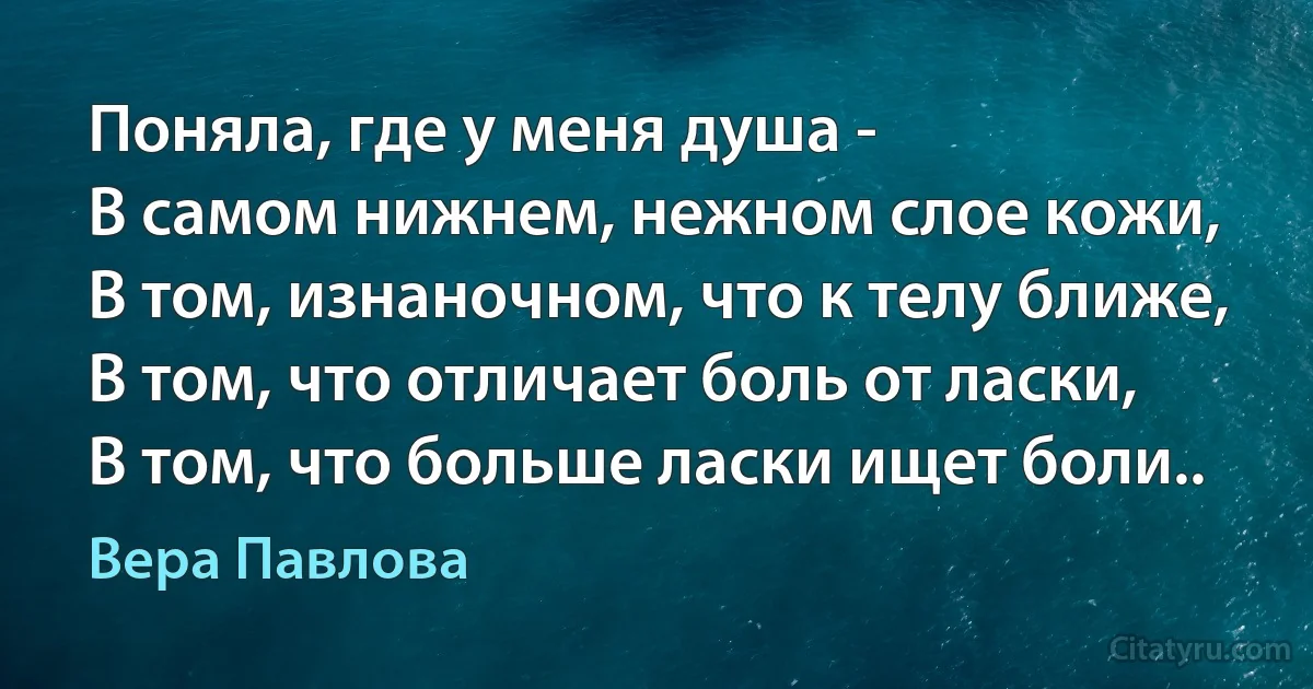 Поняла, где у меня душа -
В самом нижнем, нежном слое кожи,
В том, изнаночном, что к телу ближе,
В том, что отличает боль от ласки,
В том, что больше ласки ищет боли.. (Вера Павлова)