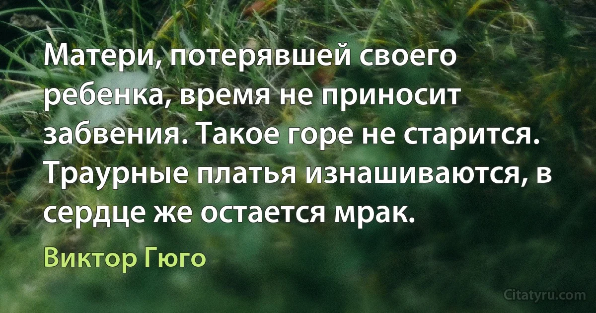 Матери, потерявшей своего ребенка, время не приносит забвения. Такое горе не старится. Траурные платья изнашиваются, в сердце же остается мрак. (Виктор Гюго)