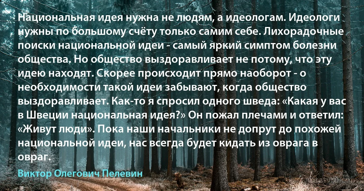 Национальная идея нужна не людям, а идеологам. Идеологи нужны по большому счёту только самим себе. Лихорадочные поиски национальной идеи - самый яркий симптом болезни общества. Но общество выздоравливает не потому, что эту идею находят. Скорее происходит прямо наоборот - о необходимости такой идеи забывают, когда общество выздоравливает. Как-то я спросил одного шведа: «Какая у вас в Швеции национальная идея?» Он пожал плечами и ответил: «Живут люди». Пока наши начальники не допрут до похожей национальной идеи, нас всегда будет кидать из оврага в овраг. (Виктор Олегович Пелевин)