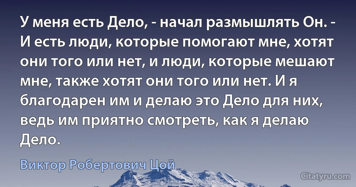 У меня есть Дело, - начал размышлять Он. - И есть люди, которые помогают мне, хотят они того или нет, и люди, которые мешают мне, также хотят они того или нет. И я благодарен им и делаю это Дело для них, ведь им приятно смотреть, как я делаю Дело. (Виктор Робертович Цой)