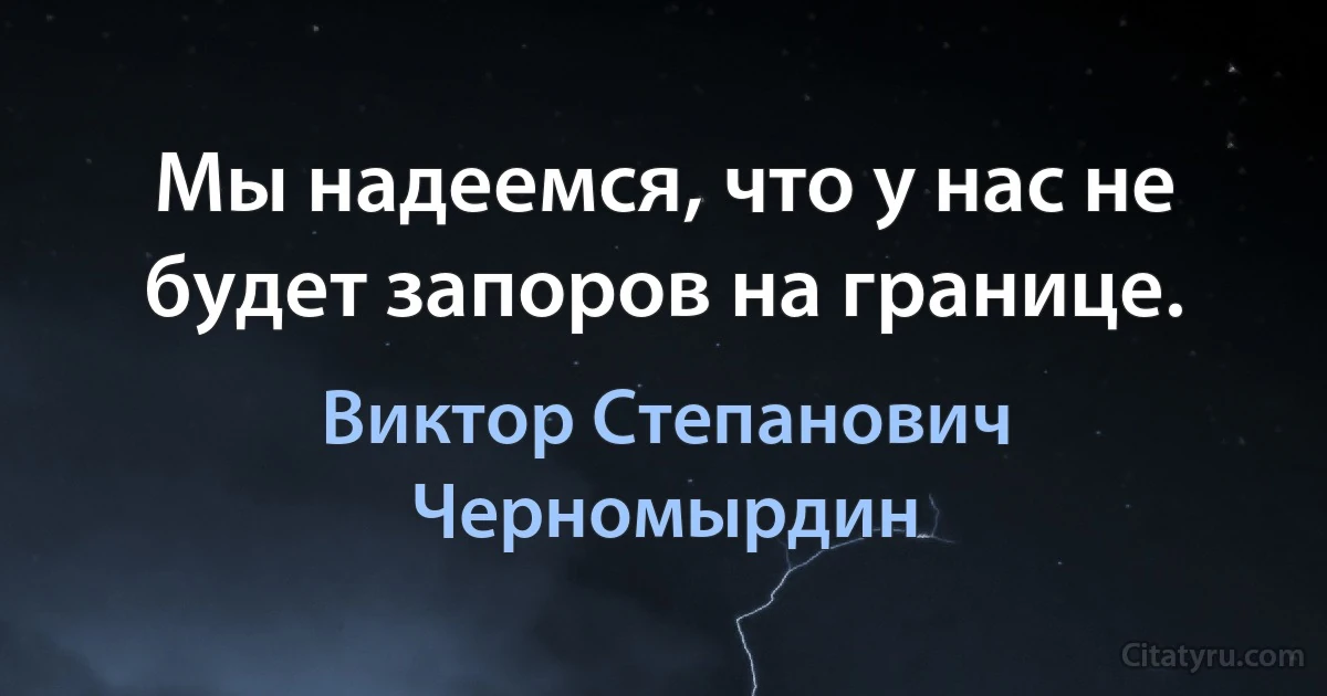 Мы надеемся, что у нас не будет запоров на границе. (Виктор Степанович Черномырдин)