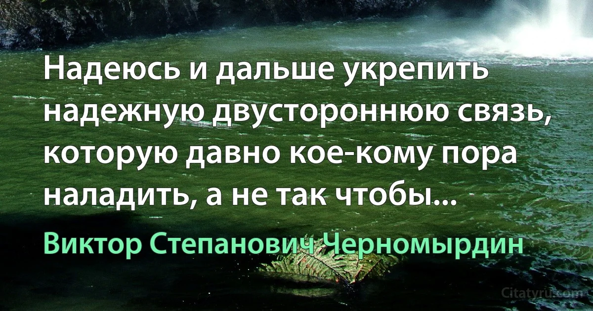 Надеюсь и дальше укрепить надежную двустороннюю связь, которую давно кое-кому пора наладить, а не так чтобы... (Виктор Степанович Черномырдин)