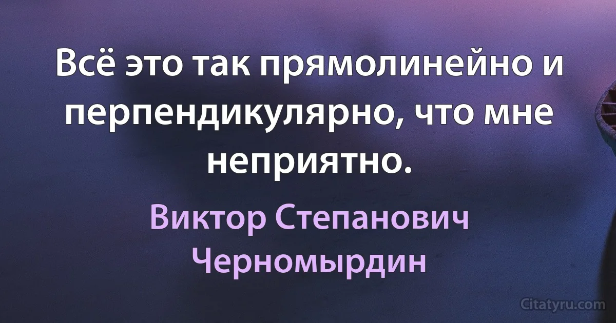 Всё это так прямолинейно и перпендикулярно, что мне неприятно. (Виктор Степанович Черномырдин)