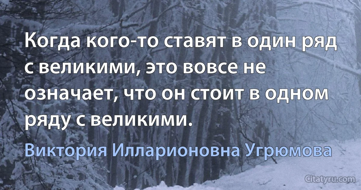 Когда кого-то ставят в один ряд с великими, это вовсе не означает, что он стоит в одном ряду с великими. (Виктория Илларионовна Угрюмова)