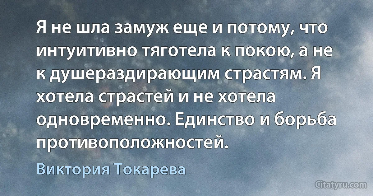 Я не шла замуж еще и потому, что интуитивно тяготела к покою, а не к душераздирающим страстям. Я хотела страстей и не хотела одновременно. Единство и борьба противоположностей. (Виктория Токарева)