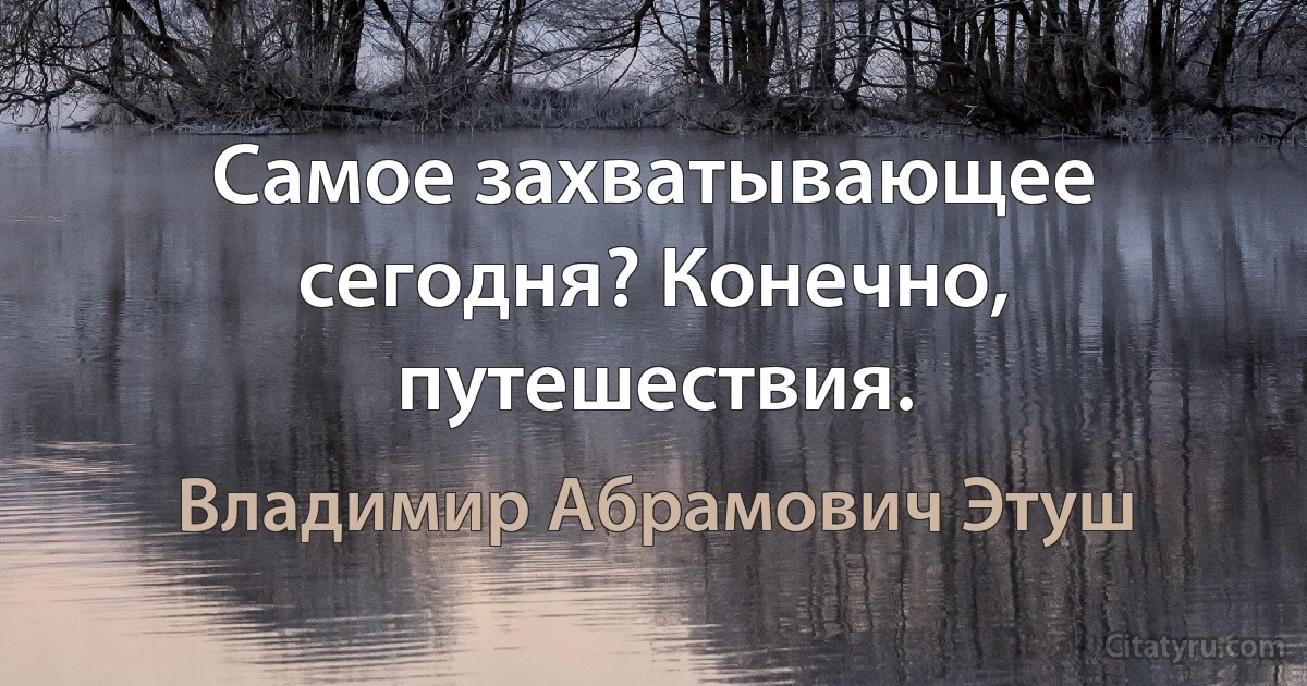 Самое захватывающее сегодня? Конечно, путешествия. (Владимир Абрамович Этуш)