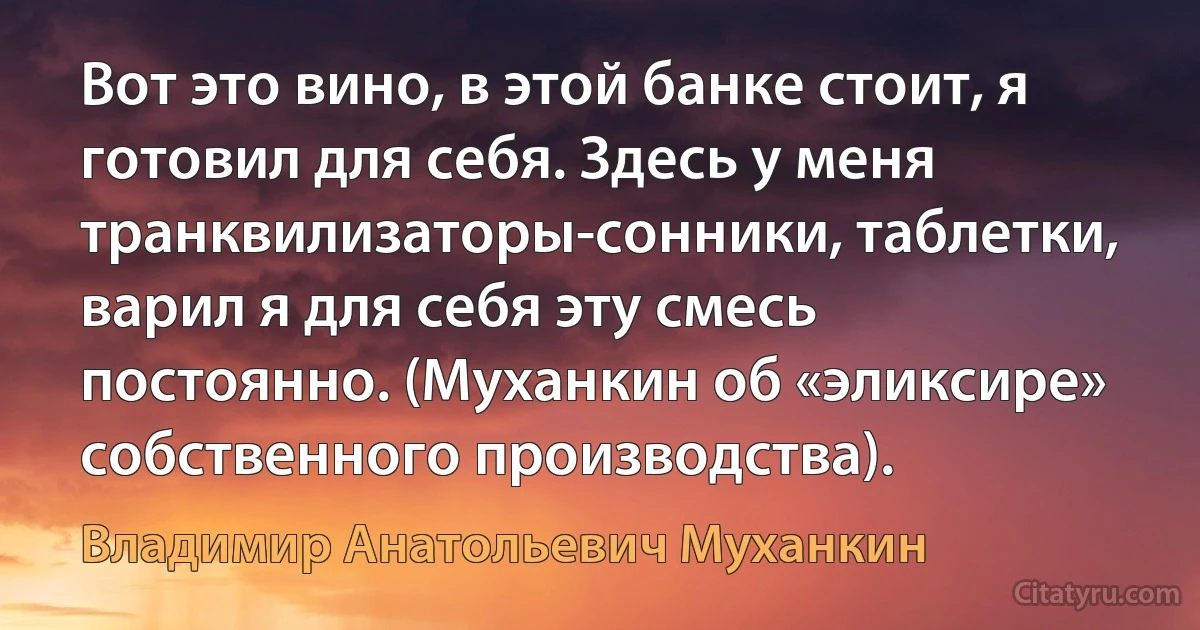 Вот это вино, в этой банке стоит, я готовил для себя. Здесь у меня транквилизаторы-сонники, таблетки, варил я для себя эту смесь постоянно. (Муханкин об «эликсире» собственного производства). (Владимир Анатольевич Муханкин)