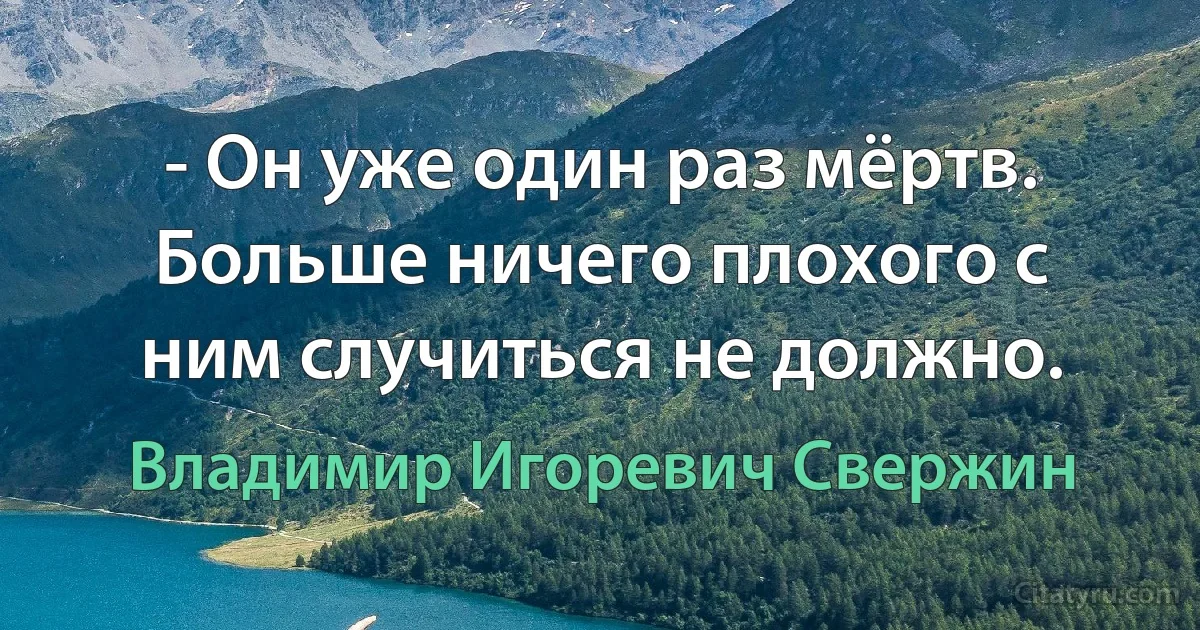 - Он уже один раз мёртв. Больше ничего плохого с ним случиться не должно. (Владимир Игоревич Свержин)