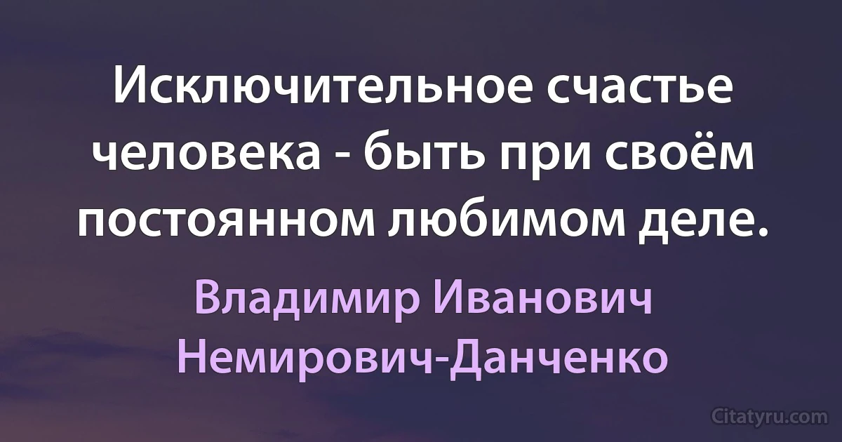 Исключительное счастье человека - быть при своём постоянном любимом деле. (Владимир Иванович Немирович-Данченко)