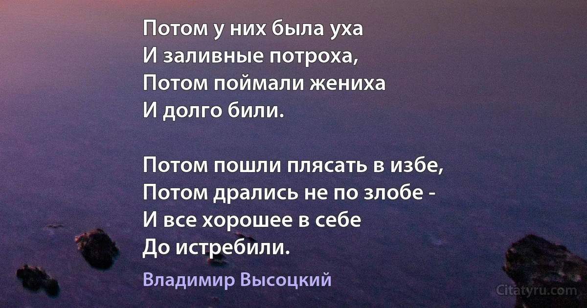 Потом у них была уха
И заливные потроха,
Потом поймали жениха
И долго били.

Потом пошли плясать в избе,
Потом дрались не по злобе -
И все хорошее в себе
До истребили. (Владимир Высоцкий)