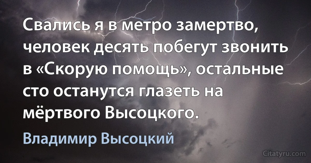 Свались я в метро замертво, человек десять побегут звонить в «Скорую помощь», остальные сто останутся глазеть на мёртвого Высоцкого. (Владимир Высоцкий)