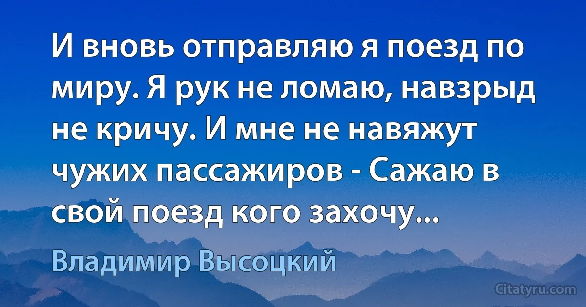 И вновь отправляю я поезд по миру. Я рук не ломаю, навзрыд не кричу. И мне не навяжут чужих пассажиров - Сажаю в свой поезд кого захочу... (Владимир Высоцкий)