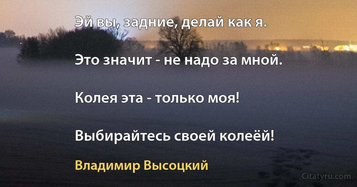 Эй вы, задние, делай как я.

Это значит - не надо за мной.

Колея эта - только моя!

Выбирайтесь своей колеёй! (Владимир Высоцкий)