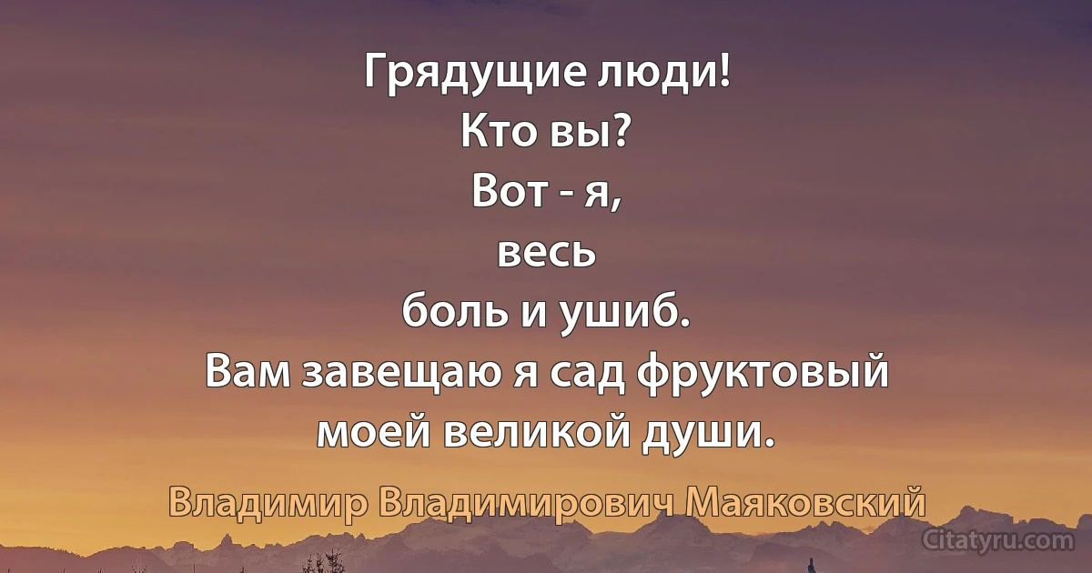 Грядущие люди!
Кто вы?
Вот - я,
весь
боль и ушиб.
Вам завещаю я сад фруктовый
моей великой души. (Владимир Владимирович Маяковский)