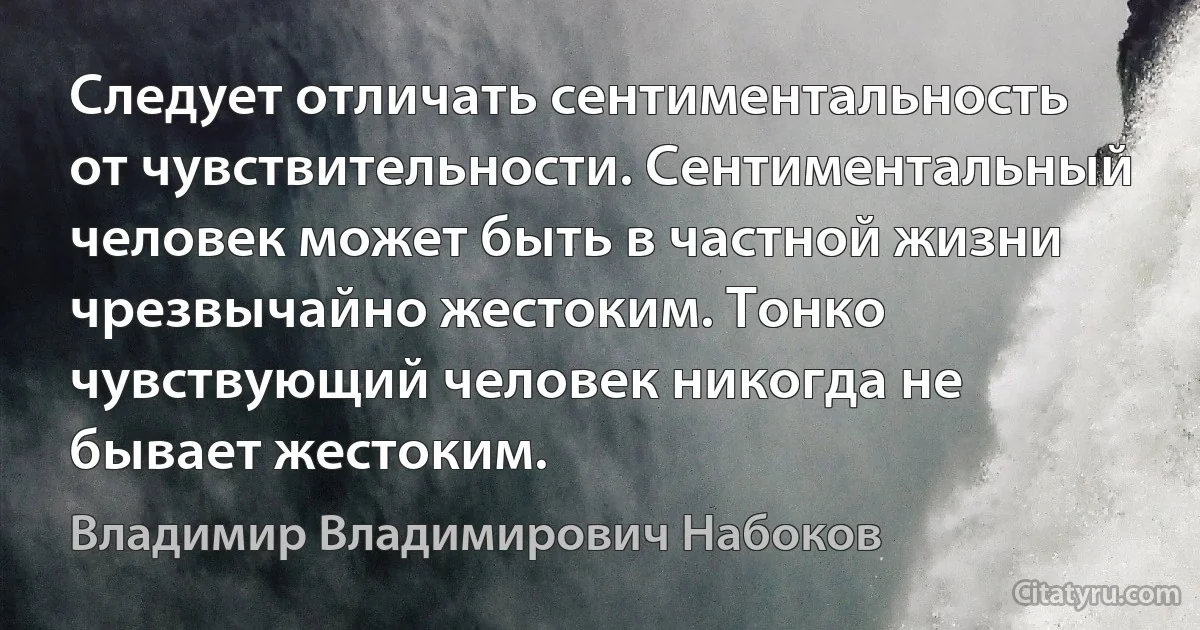 Следует отличать сентиментальность от чувствительности. Сентиментальный человек может быть в частной жизни чрезвычайно жестоким. Тонко чувствующий человек никогда не бывает жестоким. (Владимир Владимирович Набоков)