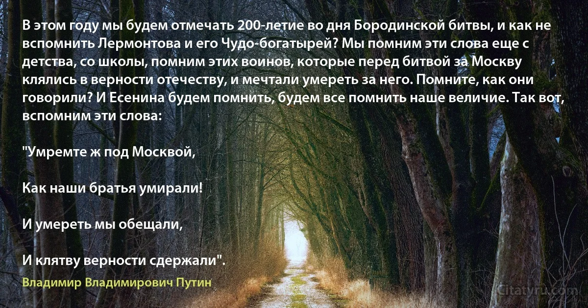 В этом году мы будем отмечать 200-летие во дня Бородинской битвы, и как не вспомнить Лермонтова и его Чудо-богатырей? Мы помним эти слова еще с детства, со школы, помним этих воинов, которые перед битвой за Москву клялись в верности отечеству, и мечтали умереть за него. Помните, как они говорили? И Есенина будем помнить, будем все помнить наше величие. Так вот, вспомним эти слова:

"Умремте ж под Москвой,

Как наши братья умирали!

И умереть мы обещали,

И клятву верности сдержали". (Владимир Владимирович Путин)