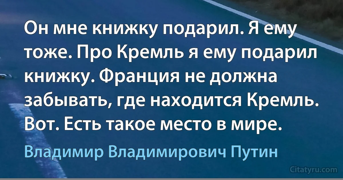 Он мне книжку подарил. Я ему тоже. Про Кремль я ему подарил книжку. Франция не должна забывать, где находится Кремль. Вот. Есть такое место в мире. (Владимир Владимирович Путин)