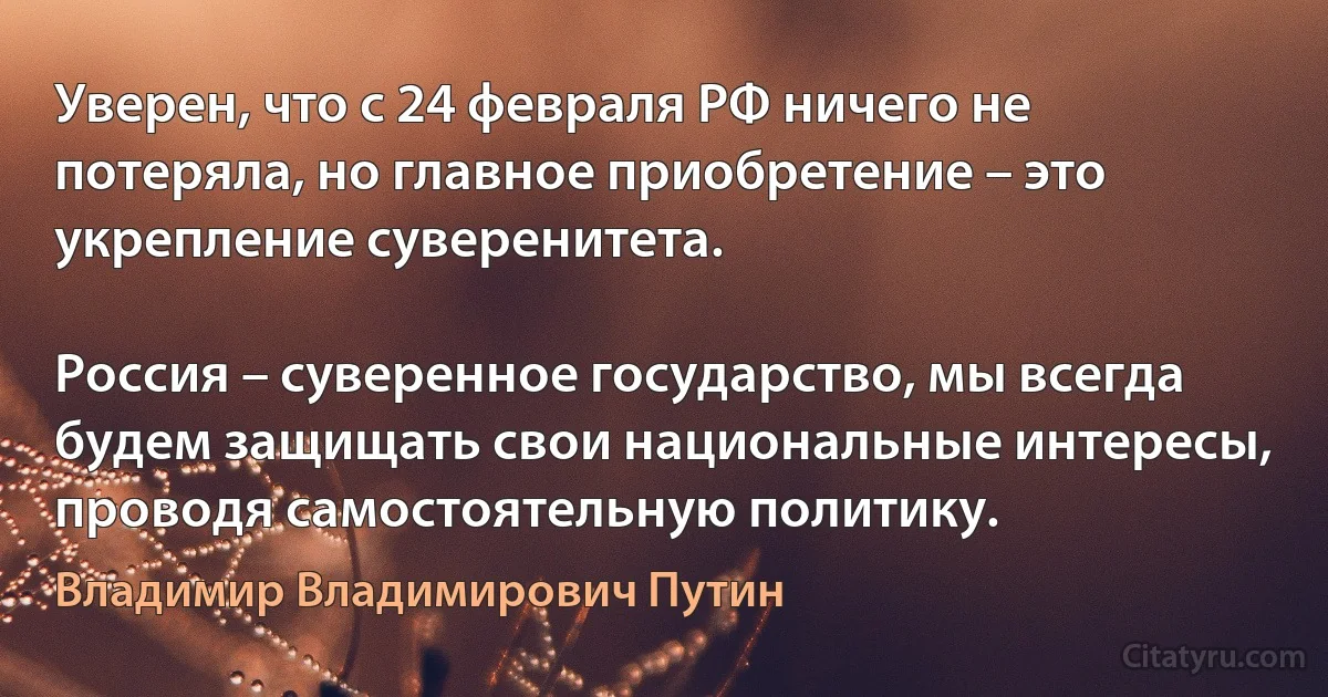 Уверен, что с 24 февраля РФ ничего не потеряла, но главное приобретение – это укрепление суверенитета.

Россия – суверенное государство, мы всегда будем защищать свои национальные интересы, проводя самостоятельную политику. (Владимир Владимирович Путин)