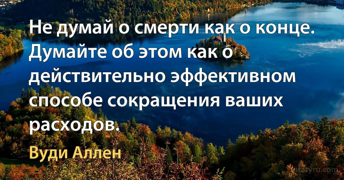 Не думай о смерти как о конце. Думайте об этом как о действительно эффективном способе сокращения ваших расходов. (Вуди Аллен)